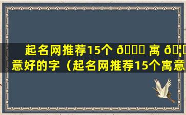 起名网推荐15个 🐘 寓 🦁 意好的字（起名网推荐15个寓意好的字有哪些）